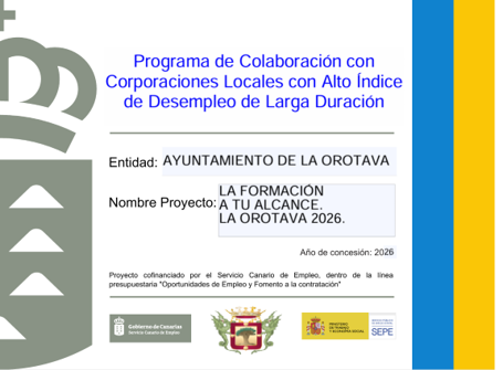 La Formación a tu alcance. La Orotava 2026. Convenio SCE-CCLL Social - Subvención SCE a las corporaciones Locales para Parados de Larga Duración 2026. Con fecha 15 de junio de 2026, se publica en el Tablón de anuncios del Servicio Canario de Empleo la Resolución del n.º 4551/2026, de la Dirección del Servicio Canario de Empleo, por la que se conceden subvenciones destinadas al desarrollo de proyectos de empleo-formación, en colaboración con las Corporaciones Locales municipales de la Comunidad Autónoma de Canarias, dirigidos a mejorar la empleabilidad de las personas paradas de larga duración, en el ejercicio 2026. La convocatoria anticipada fue aprobada mediante la Resolución n.º 10100/2025, de 26 de diciembre de 2025, de la Presidencia del Servicio Canario de Empleo. La presente convocatoria del Servicio Canario de Empleo tiene por objeto desarrollar, en colaboración con las Corporaciones Locales de Canarias, proyectos generadores de empleo en los que se incorporen planes de formación que mejoren la empleabilidad de los trabajadores participantes, que deberán ser parados de larga duración, con formación deficitaria, sin título de graduado en ESO, ni certificados de profesionalidad. El colectivo para el que se diseña este proyecto es el de personas en riesgo de exclusión social o en exclusión social, desempleadas sin formación primaria finalizada ni certificados de profesionalidad, empadronados/as en este municipio, a los que se les denominará alumnos- trabajadores, a los cuales se les contratará con una duración prevista de 8 meses y medio y una jornada laboral del 60% y una jornada lectiva de 40%. El fin de estas contrataciones es mitigar los efectos del riesgo de exclusión social y de dotar de formación que mejore la empleabilidad de los participantes, con un total de 13 personas. La formación de los participantes se realizará mediante un contrato de servicios con entidad especializada en formación, que diseñará e impartirá un programa adaptado a las necesidades del colectivo destinatario. Este programa formativo consta de 480 horas, donde se incluirá: • Competencias transversales (30 horas), con especial atención a la Sensibilización me-dioambiental (10 horas) y a la Igualdad de oportunidades entre hombres y mujeres (20 ho-ras), promoviendo valores de sostenibilidad, respeto y equidad en el entorno laboral y social. • Competencias clave de nivel 2 (290 horas), orientadas a facilitar la obtención de certifi-cados de profesionalidad que mejoren la empleabilidad y permitan el acceso a la formación reglada. • Competencias digitales (60 horas), fundamentales para la adaptación a los nuevos entor-nos de trabajo y para potenciar la autonomía y la capacidad de búsqueda de empleo de los participantes. • Formación profesionalizante (100 horas): Motosierra y Desbrozadora (40 horas), Fitosa-nitario Básico (30 horas) y Prevención de Riesgos Laborales (30 horas) El anexo de la resolución establece para La Orotava 13 trabajadores y una duración de 8,5 meses. El coste total del proyecto asciende a 113.842,24 €, financiado de la siguiente manera: • Coste del personal: 113.642,24 € • Aportación municipal para el desarrollo del proyecto: 200,00 €. Proyecto iniciado el 1 de agosto de 2026 y fecha de finalización 15 de abril de 2027. Nombre del proyecto: “La Formación a tu alcance. La Orotava 2026”.